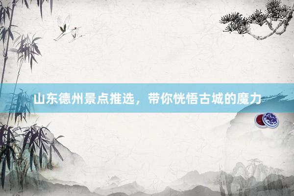 山东德州景点推选，带你恍悟古城的魔力