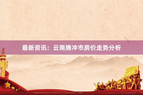 最新资讯：云南腾冲市房价走势分析