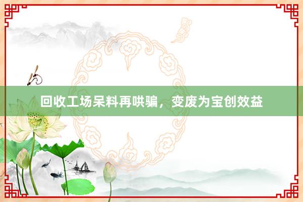 回收工场呆料再哄骗，变废为宝创效益